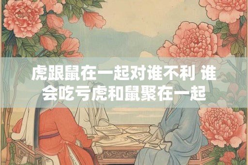 虎跟鼠在一起对谁不利 谁会吃亏虎和鼠聚在一起