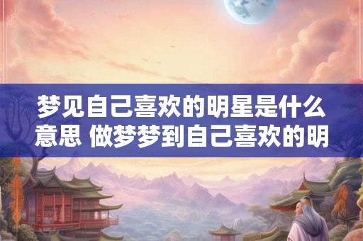 梦见自己喜欢的明星是什么意思 做梦梦到自己喜欢的明星好不好 梦见自己喜欢的明星是什么意思 做梦梦到自己喜欢的明星好不好