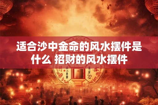 适合沙中金命的风水摆件是什么 招财的风水摆件