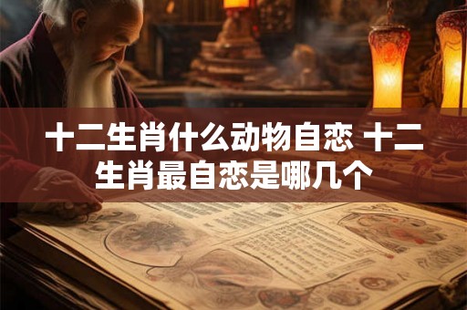 十二生肖什么动物自恋 十二生肖最自恋是哪几个 十二生肖什么动物自恋 十二生肖最自恋是哪几个