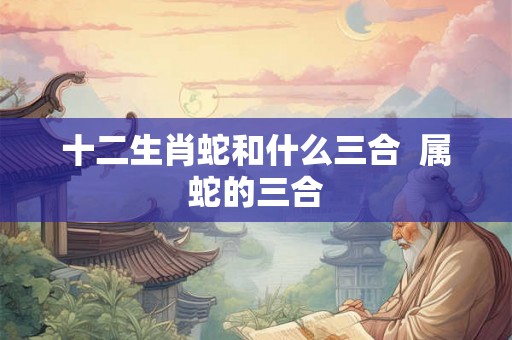 十二生肖蛇和什么三合  属蛇的三合