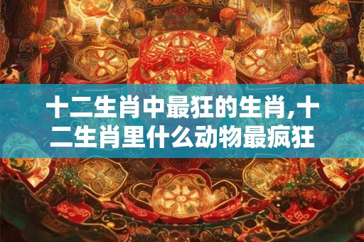 十二生肖中最狂的生肖,十二生肖里什么动物最疯狂