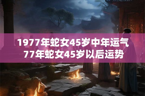 1977年蛇女45岁中年运气 77年蛇女45岁以后运势