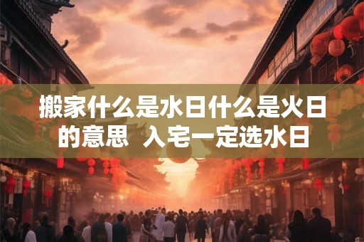 搬家什么是水日什么是火日的意思 入宅一定选水日 搬家什么是水日什么是火日的意思 入宅一定选水日