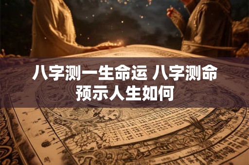 八字测一生命运 八字测命预示人生如何 八字测一生命运 八字测命预示人生如何