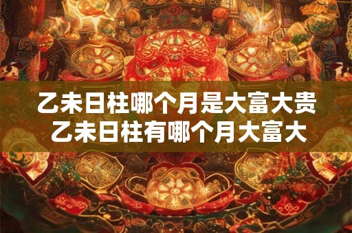 乙未日柱哪个月是大富大贵 乙未日柱有哪个月大富大贵