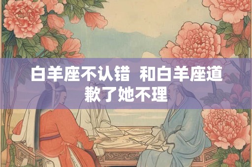 白羊座不认错  和白羊座道歉了她不理