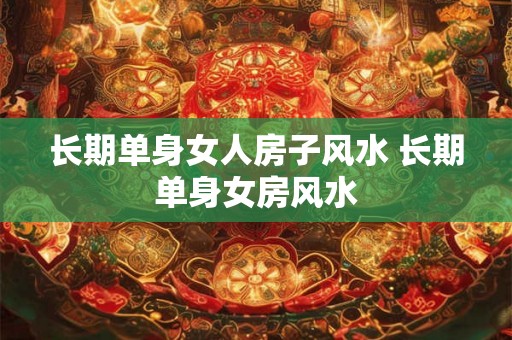 长期单身女人房子风水 长期单身女房风水