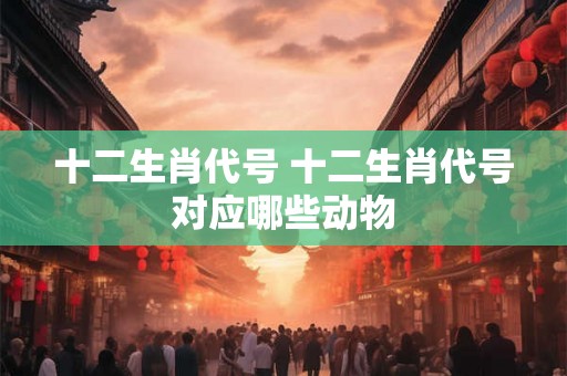 十二生肖代号 十二生肖代号对应哪些动物 十二生肖代号 十二生肖代号对应哪些动物