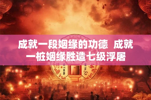 成就一段姻缘的功德  成就一桩姻缘胜造七级浮屠