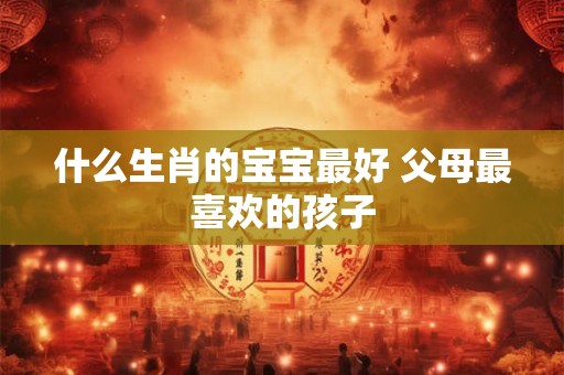 什么生肖的宝宝最好 父母最喜欢的孩子