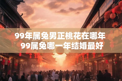 99年属兔男正桃花在哪年  99属兔哪一年结婚最好