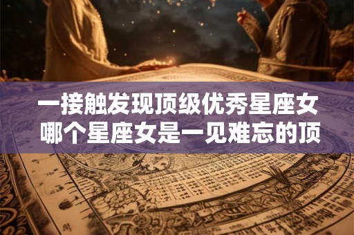 一接触发现顶级优秀星座女 哪个星座女是一见难忘的顶级优秀 一接触发现顶级优秀星座女 哪个星座女是一见难忘的顶级优秀