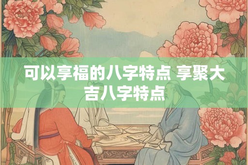 可以享福的八字特点 享聚大吉八字特点 可以享福的八字特点 享聚大吉八字特点