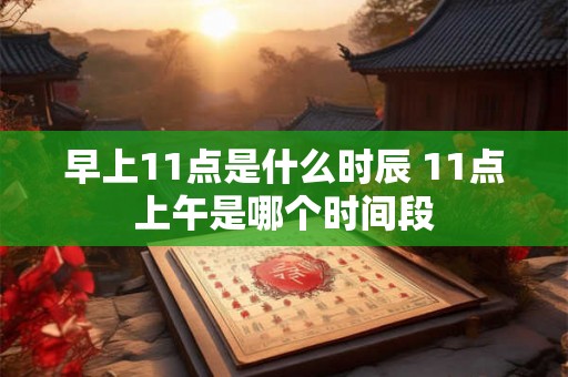 早上11点是什么时辰 11点上午是哪个时间段