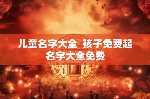 儿童名字大全 孩子免费起名字大全免费 儿童名字大全 孩子免费起名字大全免费