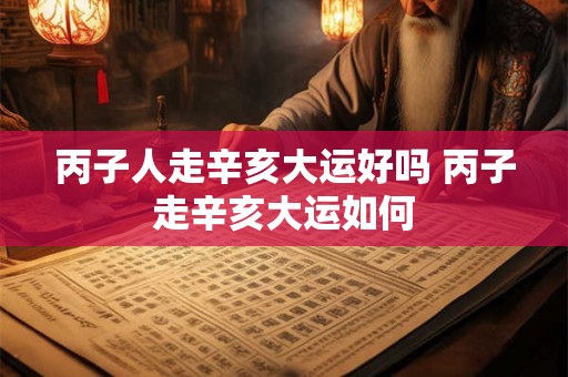 丙子人走辛亥大运好吗 丙子走辛亥大运如何