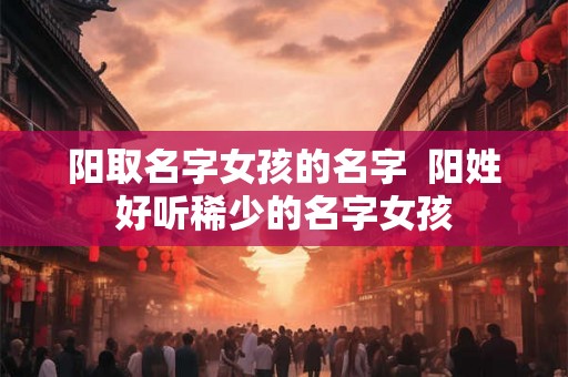 阳取名字女孩的名字  阳姓好听稀少的名字女孩