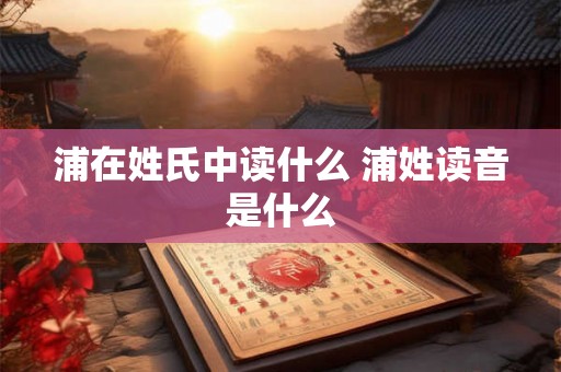 浦在姓氏中读什么 浦姓读音是什么