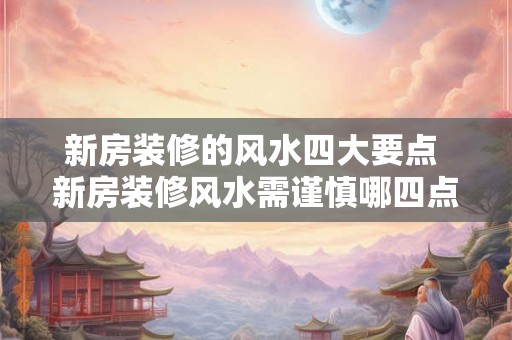 新房装修的风水四大要点 新房装修风水需谨慎哪四点要注意