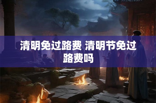 清明免过路费 清明节免过路费吗 清明免过路费 清明节免过路费吗