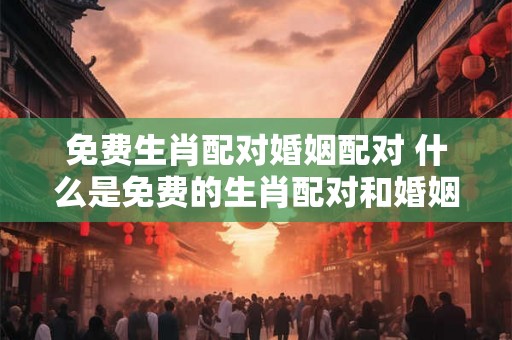 免费生肖配对婚姻配对 什么是免费的生肖配对和婚姻配对服务