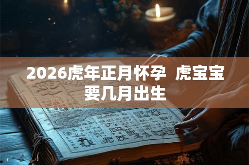 2026虎年正月怀孕 虎宝宝要几月出生 2026虎年正月怀孕 虎宝宝要几月出生