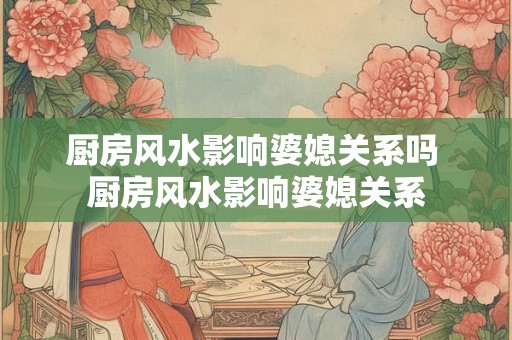 厨房风水影响婆媳关系吗 厨房风水影响婆媳关系
