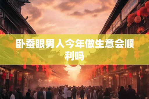 卧蚕眼男人今年做生意会顺利吗 卧蚕眼男人今年做生意会顺利吗