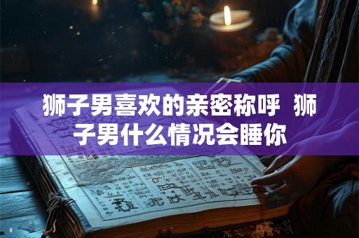 狮子男喜欢的亲密称呼 狮子男什么情况会睡你 狮子男喜欢的亲密称呼 狮子男什么情况会睡你