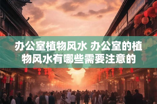 办公室植物风水 办公室的植物风水有哪些需要注意的 办公室植物风水 办公室的植物风水有哪些需要注意的