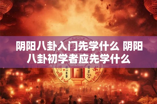 阴阳八卦入门先学什么 阴阳八卦初学者应先学什么