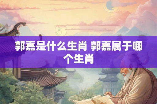 郭嘉是什么生肖 郭嘉属于哪个生肖 郭嘉是什么生肖 郭嘉属于哪个生肖