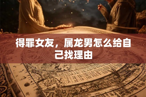 得罪女友，属龙男怎么给自己找理由
