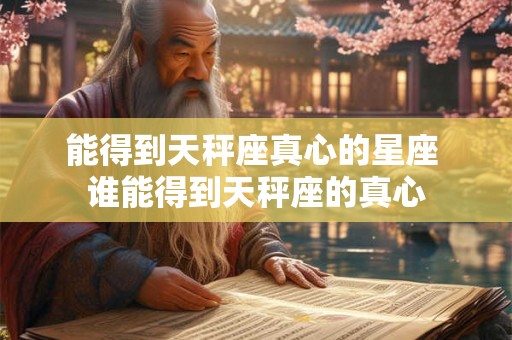 能得到天秤座真心的星座 谁能得到天秤座的真心