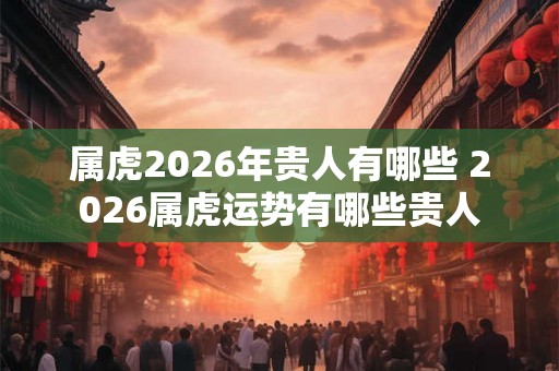 属虎2026年贵人有哪些 2026属虎运势有哪些贵人