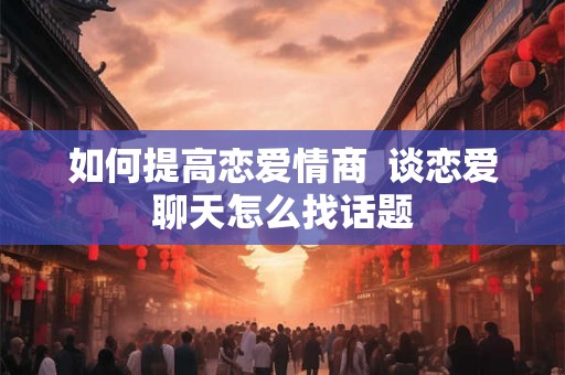 如何提高恋爱情商  谈恋爱聊天怎么找话题