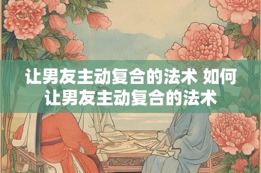 让男友主动复合的法术 如何让男友主动复合的法术