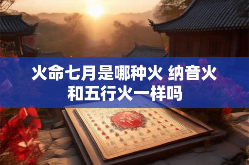 火命七月是哪种火 纳音火和五行火一样吗