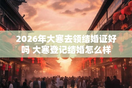 2026年大寒去领结婚证好吗 大寒登记结婚怎么样