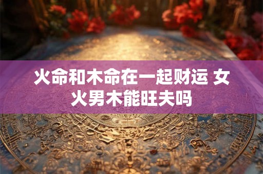 火命和木命在一起财运 女火男木能旺夫吗 火命和木命在一起财运 女火男木能旺夫吗