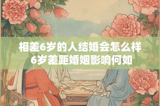 相差6岁的人结婚会怎么样 6岁差距婚姻影响何如