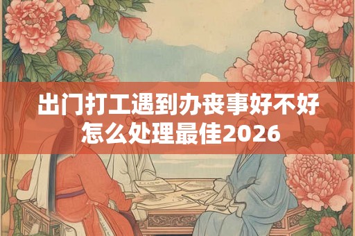 出门打工遇到办丧事好不好 怎么处理最佳2026 出门打工遇到办丧事好不好 怎么处理最佳2026