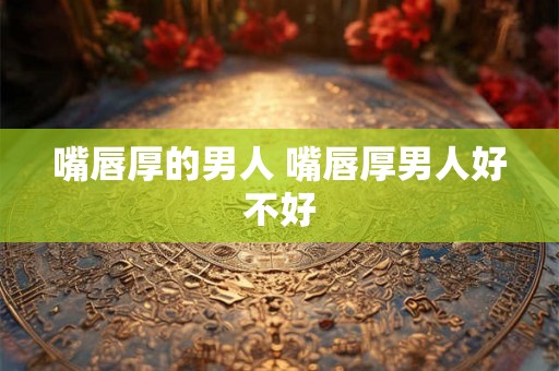 嘴唇厚的男人 嘴唇厚男人好不好