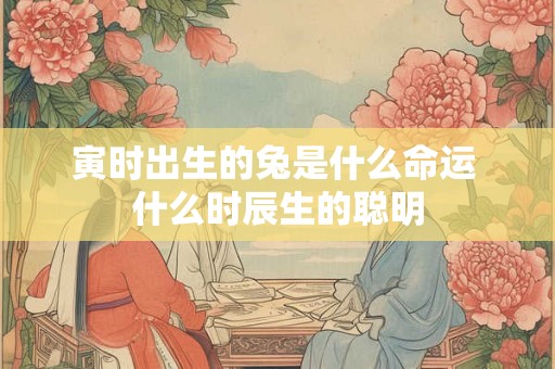 寅时出生的兔是什么命运 什么时辰生的聪明