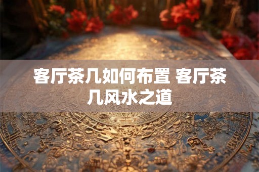 客厅茶几如何布置 客厅茶几风水之道 客厅茶几如何布置 客厅茶几风水之道