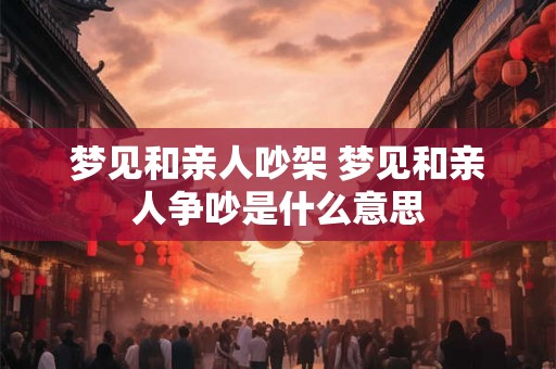 梦见和亲人吵架 梦见和亲人争吵是什么意思