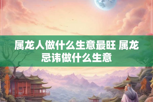 属龙人做什么生意最旺 属龙忌讳做什么生意