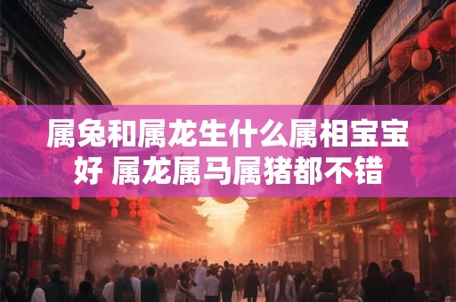 属兔和属龙生什么属相宝宝好 属龙属马属猪都不错 属兔和属龙生什么属相宝宝好 属龙属马属猪都不错