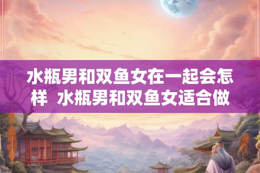 水瓶男和双鱼女在一起会怎样 水瓶男和双鱼女适合做夫妻吗 水瓶男和双鱼女在一起会怎样 水瓶男和双鱼女适合做夫妻吗